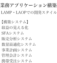 業務アプリケーション構築 LAMP・LAOPでの開発スタイル【構築システム】収益の見える化 SFAシステム 販売分析システム 数量最適化システム事業計画システム 管理会計システム 携帯受注システム